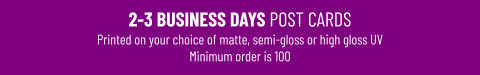 2-3 BUSINESS DAYS POST CARDSPrinted on your choice of matte, semi-gloss or high gloss UV Minimum order is 100
