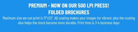 PREMIUM - NOW ON OUR 500 LPI PRESS!FOLDED BROCHURESMaximum size we can print is 17”x22”. AQ coating makes your images for vibrant, plus the coating also helps the stock become more durable. Print time is 3-4 business days