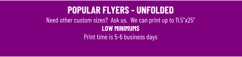 POPULAR FLYERS - UNFOLDEDNeed other custom sizes?  Ask us.  We can print up to 11.5”x25” LOW MINIMUMS Print time is 5-6 business days