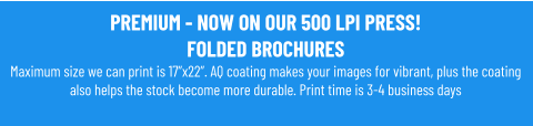 PREMIUM - NOW ON OUR 500 LPI PRESS!FOLDED BROCHURESMaximum size we can print is 17”x22”. AQ coating makes your images for vibrant, plus the coating also helps the stock become more durable. Print time is 3-4 business days