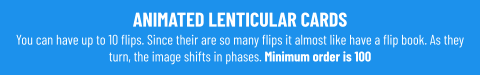 ANIMATED LENTICULAR CARDS You can have up to 10 flips. Since their are so many flips it almost like have a flip book. As they turn, the image shifts in phases. Minimum order is 100