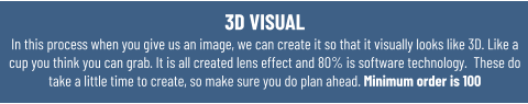 3D VISUAL In this process when you give us an image, we can create it so that it visually looks like 3D. Like a cup you think you can grab. It is all created lens effect and 80% is software technology.  These do take a little time to create, so make sure you do plan ahead. Minimum order is 100
