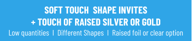 SOFT TOUCH  SHAPE INVITES + TOUCH OF RAISED SILVER OR GOLDLow quantities  I  Different Shapes  I  Raised foil or clear option