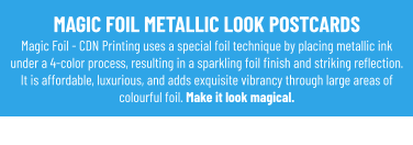 MAGIC FOIL METALLIC LOOK POSTCARDS Magic Foil - CDN Printing uses a special foil technique by placing metallic ink under a 4-color process, resulting in a sparkling foil finish and striking reflection. It is affordable, luxurious, and adds exquisite vibrancy through large areas of colourful foil. Make it look magical.