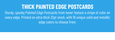 THICK PAINTED EDGE POSTCARDS Sturdy, spunky Painted Edge Postcards from 4over feature a stripe of color on every edge. Printed on ultra thick 32pt stock, with 16 unique solid and metallic edge colors to choose from.