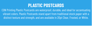 PLASTIC POSTCARDS CDN Printing Plastic Postcards are waterproof, durable, and ideal for accentuating vibrant colors. Plastic Postcards stand apart from traditional stock paper with a distinct texture and strength, and are available in 20pt Clear, Frosted, or White.