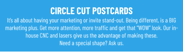 CIRCLE CUT POSTCARDS It’s all about having your marketing or invite stand-out. Being different, is a BIG marketing plus. Get more attention, more traffic and get that “WOW” look. Our in-house CNC and lasers give us the advantage of making these.Need a special shape? Ask us.