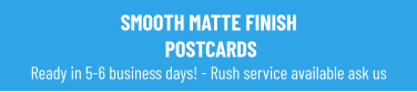 SMOOTH MATTE FINISH POSTCARDS Ready in 5-6 business days! - Rush service available ask us
