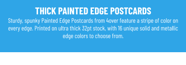 THICK PAINTED EDGE POSTCARDS Sturdy, spunky Painted Edge Postcards from 4over feature a stripe of color on every edge. Printed on ultra thick 32pt stock, with 16 unique solid and metallic edge colors to choose from.