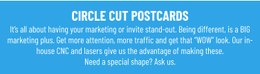 CIRCLE CUT POSTCARDS It’s all about having your marketing or invite stand-out. Being different, is a BIG marketing plus. Get more attention, more traffic and get that “WOW” look. Our in-house CNC and lasers give us the advantage of making these.Need a special shape? Ask us.