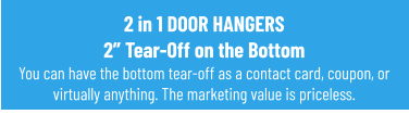 2 in 1 DOOR HANGERS2” Tear-Off on the BottomYou can have the bottom tear-off as a contact card, coupon, or virtually anything. The marketing value is priceless.