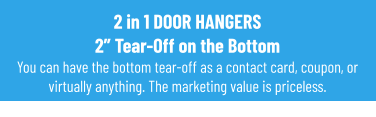 2 in 1 DOOR HANGERS2” Tear-Off on the BottomYou can have the bottom tear-off as a contact card, coupon, or virtually anything. The marketing value is priceless.