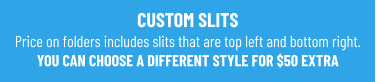CUSTOM SLITS Price on folders includes slits that are top left and bottom right. YOU CAN CHOOSE A DIFFERENT STYLE FOR $50 EXTRA
