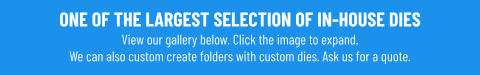 ONE OF THE LARGEST SELECTION OF IN-HOUSE DIESView our gallery below. Click the image to expand.We can also custom create folders with custom dies. Ask us for a quote.