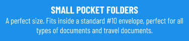 SMALL POCKET FOLDERSA perfect size. Fits inside a standard #10 envelope, perfect for all types of documents and travel documents.