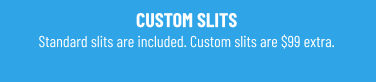 CUSTOM SLITS Standard slits are included. Custom slits are $99 extra.