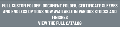 FULL CUSTOM FOLDER, DOCUMENT FOLDER, CERTIFICATE SLEEVES AND ENDLESS OPTIONS NOW AVAILABLE IN VARIOUS STOCKS AND FINISHES VIEW THE FULL CATALOG