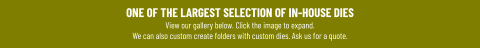 ONE OF THE LARGEST SELECTION OF IN-HOUSE DIESView our gallery below. Click the image to expand.We can also custom create folders with custom dies. Ask us for a quote.