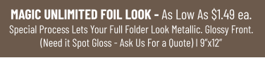 MAGIC UNLIMITED FOIL LOOK - As Low As $1.49 ea.Special Process Lets Your Full Folder Look Metallic. Glossy Front.(Need it Spot Gloss - Ask Us For a Quote) I 9”x12”