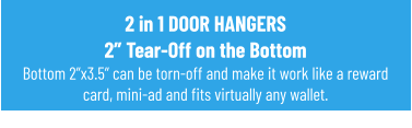 2 in 1 DOOR HANGERS2” Tear-Off on the BottomBottom 2”x3.5” can be torn-off and make it work like a reward card, mini-ad and fits virtually any wallet.