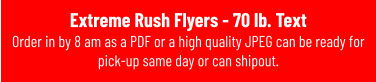 Extreme Rush Flyers - 70 lb. Text Order in by 8 am as a PDF or a high quality JPEG can be ready for pick-up same day or can shipout.