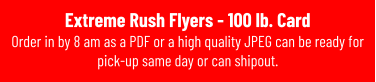 Extreme Rush Flyers - 100 lb. Card Order in by 8 am as a PDF or a high quality JPEG can be ready for pick-up same day or can shipout.
