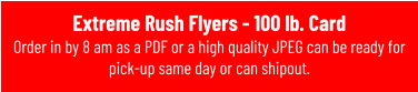 Extreme Rush Flyers - 100 lb. Card Order in by 8 am as a PDF or a high quality JPEG can be ready for pick-up same day or can shipout.