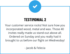 TESTIMONIAL 2 Your customer service rocks! Not sure how you incorporated wood, metal and wax. Those 40 invites really made us stand-out above all. Ordered on Sunday and you really had it brought to us before our flight on Wednesday!  - Jacob & Felecia