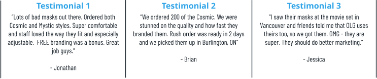 Testimonial 1 “Lots of bad masks out there. Ordered both Cosmic and Mystic styles. Super comfortable and staff loved the way they fit and especially adjustable.  FREE branding was a bonus. Great job guys.”  - Jonathan Testimonial 2 “We ordered 200 of the Cosmic. We were stunned on the quality and how fast they branded them. Rush order was ready in 2 days and we picked them up in Burlington, ON”  - Brian Testimonial 3 “I saw their masks at the movie set in Vancouver and friends told me that OLG uses theirs too, so we got them. OMG - they are super. They should do better marketing.” - Jessica