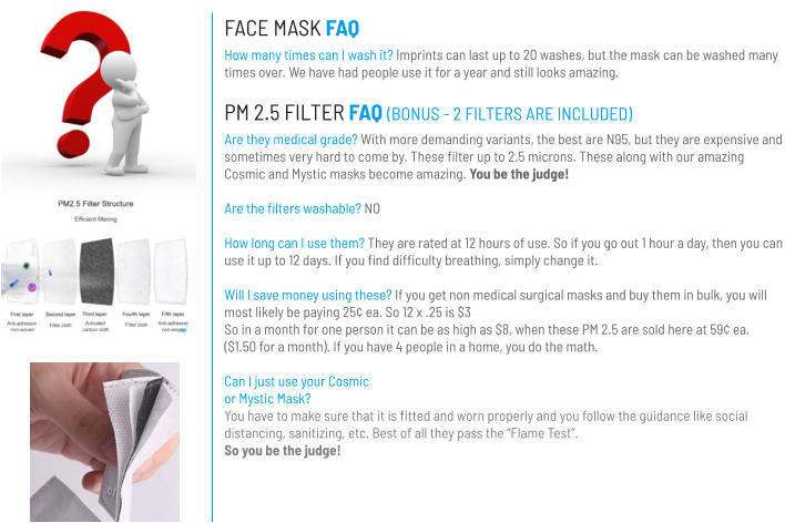 FACE MASK FAQ How many times can I wash it? Imprints can last up to 20 washes, but the mask can be washed many times over. We have had people use it for a year and still looks amazing. PM 2.5 FILTER FAQ (BONUS - 2 FILTERS ARE INCLUDED) Are they medical grade? With more demanding variants, the best are N95, but they are expensive and sometimes very hard to come by. These filter up to 2.5 microns. These along with our amazing Cosmic and Mystic masks become amazing. You be the judge!  Are the filters washable? NO  How long can I use them? They are rated at 12 hours of use. So if you go out 1 hour a day, then you can use it up to 12 days. If you find difficulty breathing, simply change it.  Will I save money using these? If you get non medical surgical masks and buy them in bulk, you will most likely be paying 25¢ ea. So 12 x .25 is $3 So in a month for one person it can be as high as $8, when these PM 2.5 are sold here at 59¢ ea. ($1.50 for a month). If you have 4 people in a home, you do the math.  Can I just use your Cosmic or Mystic Mask?You have to make sure that it is fitted and worn properly and you follow the guidance like social distancing, sanitizing, etc. Best of all they pass the “Flame Test”. So you be the judge!