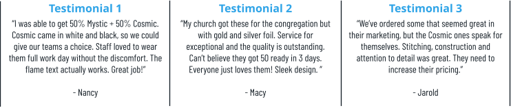 Testimonial 1 “I was able to get 50% Mystic + 50% Cosmic. Cosmic came in white and black, so we could give our teams a choice. Staff loved to wear them full work day without the discomfort. The flame text actually works. Great job!”  - Nancy Testimonial 2 “My church got these for the congregation but with gold and silver foil. Service for exceptional and the quality is outstanding. Can’t believe they got 50 ready in 3 days. Everyone just loves them! Sleek design. ”  - Macy Testimonial 3 “We’ve ordered some that seemed great in their marketing, but the Cosmic ones speak for themselves. Stitching, construction and attention to detail was great. They need to increase their pricing.” - Jarold