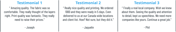 Testimonial 1 “ Amazing quality. The fabric was so comfortable. They really thought of the layers right. Print quality was fantastic. They really need to raise their prices.”  - Joseph Testimonial 2 “ Really nice quality and printing. We ordered 1000 and they were ready in 5 days. Even delivered to us at our Canada wide locations and client list. How? Not sure, but they did it.”  - Jaquelin Testimonial 3 “ Finally a real local company. Wish we knew about them. Seeing the quality and attention to detail, kept us speechless. We need more companies like yours. Continue a great job.” - Phil