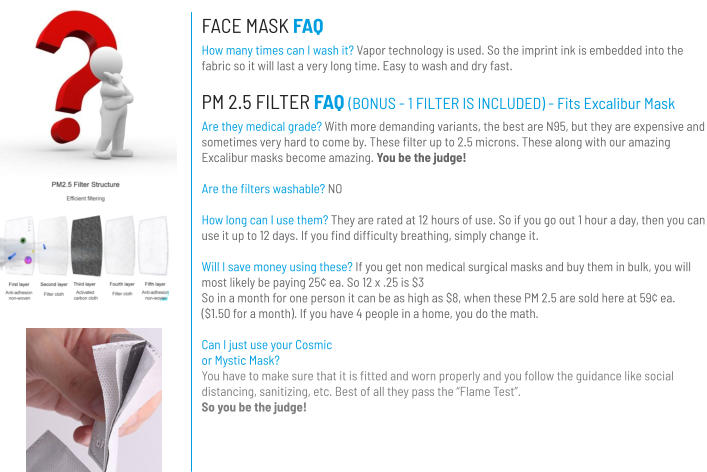 FACE MASK FAQ How many times can I wash it? Vapor technology is used. So the imprint ink is embedded into the fabric so it will last a very long time. Easy to wash and dry fast. PM 2.5 FILTER FAQ (BONUS - 1 FILTER IS INCLUDED) - Fits Excalibur Mask Are they medical grade? With more demanding variants, the best are N95, but they are expensive and sometimes very hard to come by. These filter up to 2.5 microns. These along with our amazing Excalibur masks become amazing. You be the judge!  Are the filters washable? NO  How long can I use them? They are rated at 12 hours of use. So if you go out 1 hour a day, then you can use it up to 12 days. If you find difficulty breathing, simply change it.  Will I save money using these? If you get non medical surgical masks and buy them in bulk, you will most likely be paying 25¢ ea. So 12 x .25 is $3 So in a month for one person it can be as high as $8, when these PM 2.5 are sold here at 59¢ ea. ($1.50 for a month). If you have 4 people in a home, you do the math.  Can I just use your Cosmic or Mystic Mask?You have to make sure that it is fitted and worn properly and you follow the guidance like social distancing, sanitizing, etc. Best of all they pass the “Flame Test”. So you be the judge!