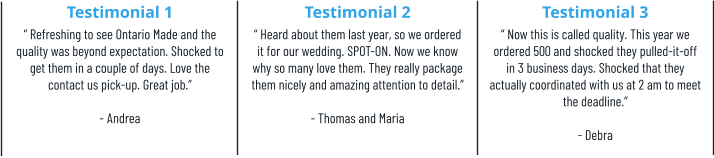 Testimonial 1 “ Refreshing to see Ontario Made and the quality was beyond expectation. Shocked to get them in a couple of days. Love the contact us pick-up. Great job.”  - Andrea Testimonial 2 “ Heard about them last year, so we ordered it for our wedding. SPOT-ON. Now we know why so many love them. They really package them nicely and amazing attention to detail.”  - Thomas and Maria Testimonial 3 “ Now this is called quality. This year we ordered 500 and shocked they pulled-it-off in 3 business days. Shocked that they actually coordinated with us at 2 am to meet the deadline.” - Debra