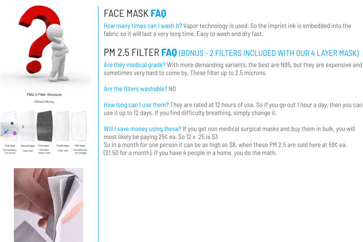 FACE MASK FAQ How many times can I wash it? Vapor technology is used. So the imprint ink is embedded into the fabric so it will last a very long time. Easy to wash and dry fast. PM 2.5 FILTER FAQ (BONUS - 2 FILTERS INCLUDED WITH OUR 4 LAYER MASK) Are they medical grade? With more demanding variants, the best are N95, but they are expensive and sometimes very hard to come by. These filter up to 2.5 microns.   Are the filters washable? NO  How long can I use them? They are rated at 12 hours of use. So if you go out 1 hour a day, then you can use it up to 12 days. If you find difficulty breathing, simply change it.  Will I save money using these? If you get non medical surgical masks and buy them in bulk, you will most likely be paying 25¢ ea. So 12 x .25 is $3 So in a month for one person it can be as high as $8, when these PM 2.5 are sold here at 59¢ ea. ($1.50 for a month). If you have 4 people in a home, you do the math.