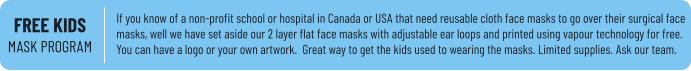 FREE KIDSMASK PROGRAM If you know of a non-profit school or hospital in Canada or USA that need reusable cloth face masks to go over their surgical face masks, well we have set aside our 2 layer flat face masks with adjustable ear loops and printed using vapour technology for free. You can have a logo or your own artwork.  Great way to get the kids used to wearing the masks. Limited supplies. Ask our team.