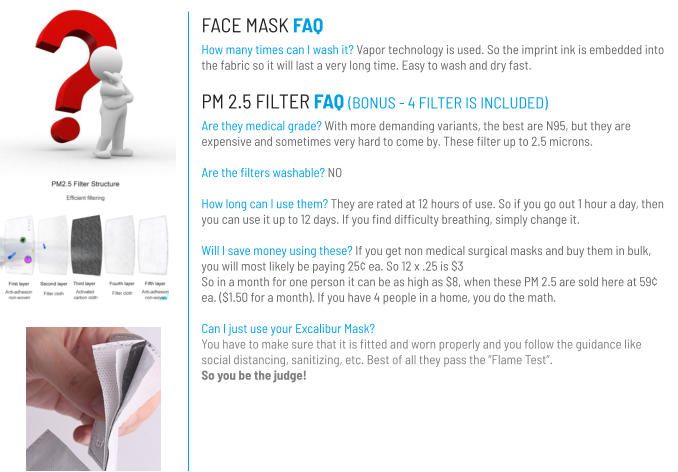 FACE MASK FAQ How many times can I wash it? Vapor technology is used. So the imprint ink is embedded into the fabric so it will last a very long time. Easy to wash and dry fast. PM 2.5 FILTER FAQ (BONUS - 4 FILTER IS INCLUDED) Are they medical grade? With more demanding variants, the best are N95, but they are expensive and sometimes very hard to come by. These filter up to 2.5 microns.   Are the filters washable? NO  How long can I use them? They are rated at 12 hours of use. So if you go out 1 hour a day, then you can use it up to 12 days. If you find difficulty breathing, simply change it.  Will I save money using these? If you get non medical surgical masks and buy them in bulk, you will most likely be paying 25¢ ea. So 12 x .25 is $3 So in a month for one person it can be as high as $8, when these PM 2.5 are sold here at 59¢ ea. ($1.50 for a month). If you have 4 people in a home, you do the math.  Can I just use your Excalibur Mask?You have to make sure that it is fitted and worn properly and you follow the guidance like social distancing, sanitizing, etc. Best of all they pass the “Flame Test”. So you be the judge!
