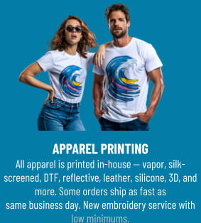 APPAREL PRINTING  All apparel is printed in-house — vapor, silk-screened, DTF, reflective, leather, silicone, 3D, and more. Some orders ship as fast as same business day. New embroidery service with low minimums.
