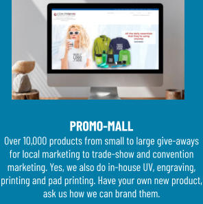 PROMO-MALL Over 10,000 products from small to large give-aways for local marketing to trade-show and convention marketing. Yes, we also do in-house UV, engraving, printing and pad printing. Have your own new product, ask us how we can brand them.
