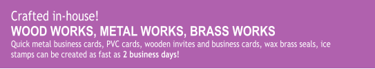 Crafted in-house! WOOD WORKS, METAL WORKS, BRASS WORKS Quick metal business cards, PVC cards, wooden invites and business cards, wax brass seals, ice stamps can be created as fast as 2 business days!