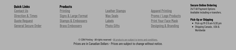 © CDN Printing - All rights reserved - All products are subject to terms and conditions. Prices are in Canadian Dollars - Prices are subject to change without notice.  Contact Us Direction & Times Quote Request General Secure Order Printing Signs & Large Format Stamps & Embossers Brass Embossers Leather Stamps Wax Seals Labels Photo Gifts Apparel Printing Promo / Logo Products Print Your Face Mask Designing & Branding  Secure Online Ordering 24/7 All Payment Options Available including e-transfers.  Pick-Up or Shipping •	Pick-up M-S 9 am-5:30 pm •	Shipping Canada , USA & Worldwide     Products Quick Links