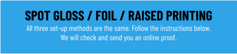 SPOT GLOSS / FOIL / RAISED PRINTING All three set-up methods are the same. Follow the instructions below.We will check and send you an online proof.