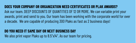 DOES YOUR COMPANY OR ORGANIZATION NEED CERTIFICATES OR PLAK AWARDS? Ask our team. DEEP DISCOUNTS OF QUANTITIES OF 12 OR MORE. We can variable print your awards, print and send to you. Our team has been working with the corporate world for over a decade.  We are capable of producing 300 Plaks as fast as 2 business days!  DO YOU NEED IT SAME DAY OR NEXT BUSINESS DAY We also print vapor Plaks up to 8.5”x14”. As our team for pricing.
