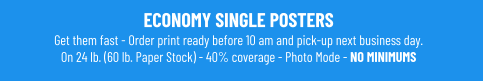 ECONOMY SINGLE POSTERSGet them fast - Order print ready before 10 am and pick-up next business day. On 24 lb. (60 lb. Paper Stock) - 40% coverage - Photo Mode - NO MINIMUMS