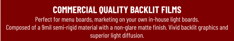 COMMERCIAL QUALITY BACKLIT FILMSPerfect for menu boards, marketing on your own in-house light boards.  Composed of a 9mil semi-rigid material with a non-glare matte finish. Vivid backlit graphics and superior light diffusion.