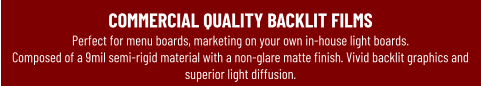 COMMERCIAL QUALITY BACKLIT FILMSPerfect for menu boards, marketing on your own in-house light boards.  Composed of a 9mil semi-rigid material with a non-glare matte finish. Vivid backlit graphics and superior light diffusion.