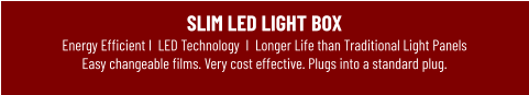SLIM LED LIGHT BOXEnergy Efficient I  LED Technology  I  Longer Life than Traditional Light Panels Easy changeable films. Very cost effective. Plugs into a standard plug.