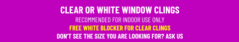 CLEAR OR WHITE WINDOW CLINGSRECOMMENDED FOR INDOOR USE ONLY FREE WHITE BLOCKER FOR CLEAR CLINGSDON’T SEE THE SIZE YOU ARE LOOKING FOR? ASK US