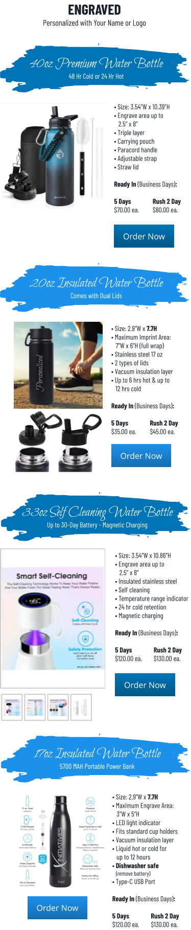 • Size: 3.54”W x 10.39”H • Engrave area up to    2.5” x 8” • Triple layer• Carrying pouch • Paracord handle• Adjustable strap• Straw lid  Ready In (Business Days):  5 Days		Rush 2 Day$70.00 ea.	$80.00 ea. 40oz Premium Water Bottle48 Hr Cold or 24 Hr Hot 20oz Insulated Water BottleComes with Dual Lids • Size: 2.9”W x 7.7H • Maximum Imprint Area:   7”W x 6”H (full wrap) • Stainless steel 17 oz • 2 types of lids• Vacuum insulation layer • Up to 6 hrs hot & up to    12 hrs cold  Ready In (Business Days):  5 Days		Rush 2 Day$35.00 ea.	$45.00 ea. Order Now Order Now Order Now Order Now ENGRAVEDPersonalized with Your Name or Logo • Size: 3.54”W x 10.86”H • Engrave area up to    2.5” x 8” • Insulated stainless steel• Self cleaning • Temperature range indicator• 24 hr cold retention• Magnetic charging  Ready In (Business Days):  5 Days		Rush 2 Day$120.00 ea.	$130.00 ea. 33oz Self Cleaning Water BottleUp to 30-Day Battery - Magnetic Charging 17oz Insulated Water Bottle5700 MAH Portable Power Bank • Size: 2.9”W x 7.7H • Maximum Engrave Area:   3”W x 5”H • LED light indicator • Fits standard cup holders• Vacuum insulation layer • Liquid hot or cold for    up to 12 hours• Dishwasher safe   (remove battery) • Type-C USB Port  Ready In (Business Days):  5 Days		Rush 2 Day$120.00 ea.	$130.00 ea. Order Now Order Now Order Now Order Now