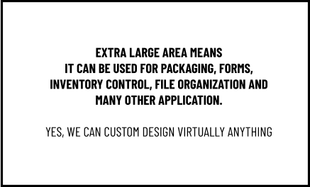 EXTRA LARGE AREA MEANS IT CAN BE USED FOR PACKAGING, FORMS, INVENTORY CONTROL, FILE ORGANIZATION AND MANY OTHER APPLICATION.  YES, WE CAN CUSTOM DESIGN VIRTUALLY ANYTHING